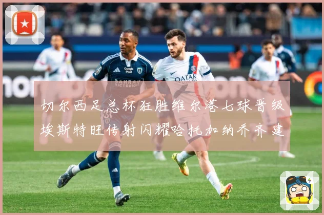切尔西足总杯狂胜维尔港七球晋级埃斯特旺传射闪耀哈托加纳乔齐建专题观察：最新赛事动态与深度分析