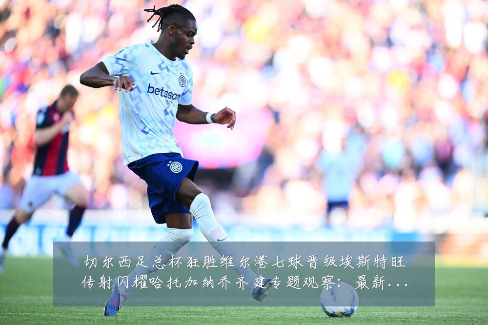 切尔西足总杯狂胜维尔港七球晋级埃斯特旺传射闪耀哈托加纳乔齐建专题观察:最新赛事动态与深度分析