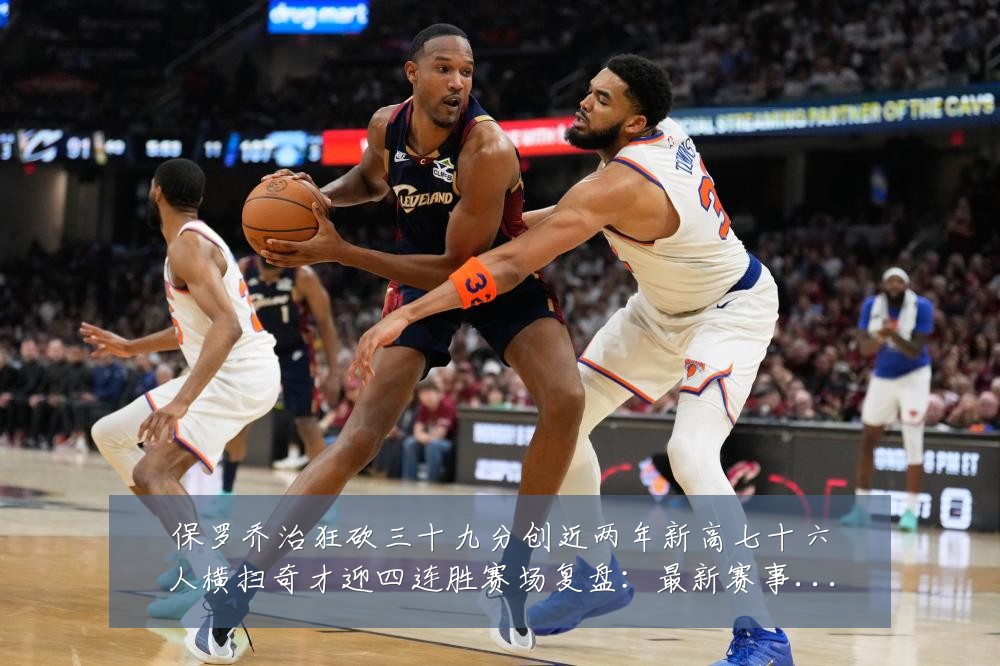 保罗乔治狂砍三十九分创近两年新高七十六人横扫奇才迎四连胜赛场复盘：最新赛事动态与深度分析