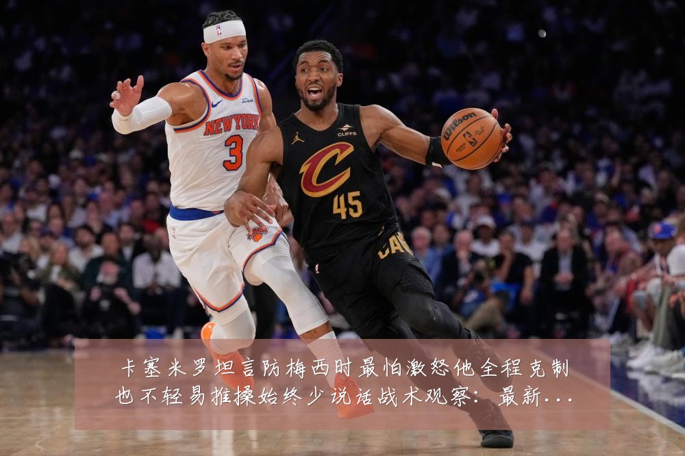 卡塞米罗坦言防梅西时最怕激怒他全程克制也不轻易推搡始终少说话战术观察：最新赛事动态与深度分析